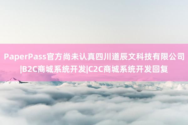 PaperPass官方尚未认真四川道辰文科技有限公司|B2C商城系统开发|C2C商城系统开发回复